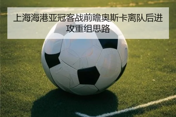 上海海港亚冠客战前瞻奥斯卡离队后进攻重组思路